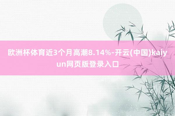 欧洲杯体育近3个月高潮8.14%-开云(中国)kaiyun网页版登录入口