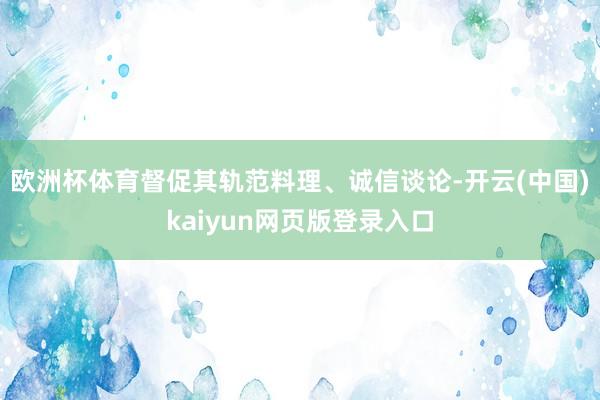 欧洲杯体育督促其轨范料理、诚信谈论-开云(中国)kaiyun网页版登录入口