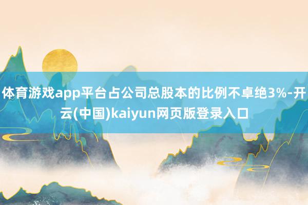 体育游戏app平台占公司总股本的比例不卓绝3%-开云(中国)kaiyun网页版登录入口
