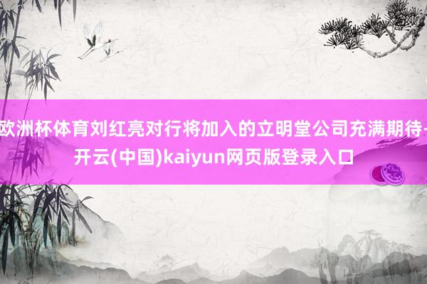 欧洲杯体育刘红亮对行将加入的立明堂公司充满期待-开云(中国)kaiyun网页版登录入口