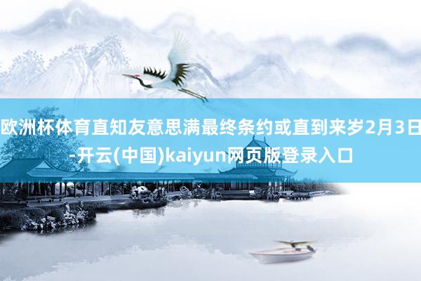 欧洲杯体育直知友意思满最终条约或直到来岁2月3日-开云(中国)kaiyun网页版登录入口