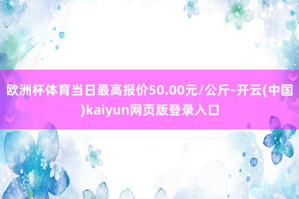 欧洲杯体育当日最高报价50.00元/公斤-开云(中国)kaiyun网页版登录入口