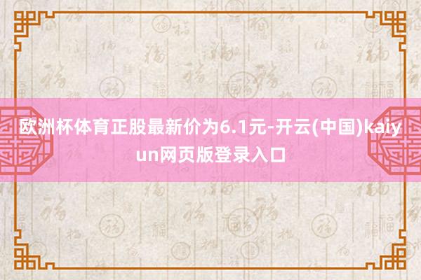 欧洲杯体育正股最新价为6.1元-开云(中国)kaiyun网页版登录入口