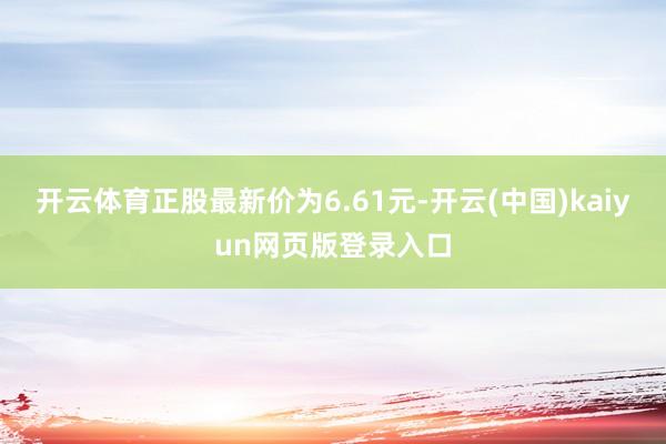 开云体育正股最新价为6.61元-开云(中国)kaiyun网页版登录入口