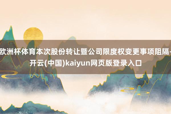欧洲杯体育本次股份转让暨公司限度权变更事项阻隔-开云(中国)kaiyun网页版登录入口