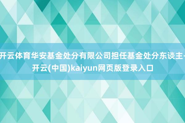 开云体育华安基金处分有限公司担任基金处分东谈主-开云(中国)kaiyun网页版登录入口
