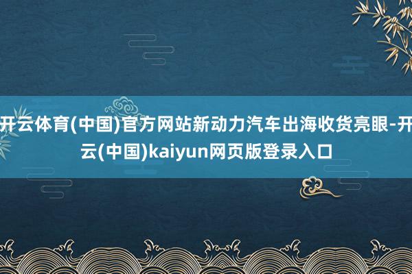 开云体育(中国)官方网站新动力汽车出海收货亮眼-开云(中国)kaiyun网页版登录入口