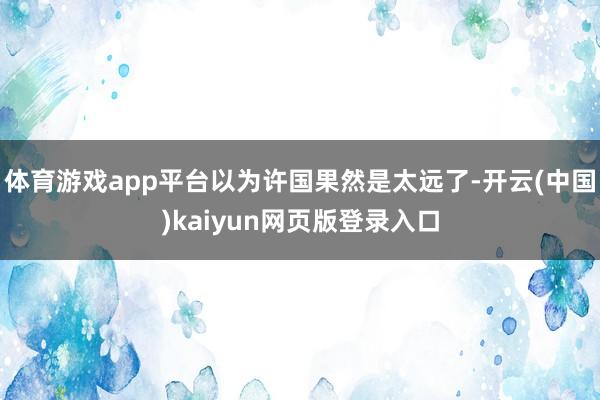 体育游戏app平台以为许国果然是太远了-开云(中国)kaiyun网页版登录入口