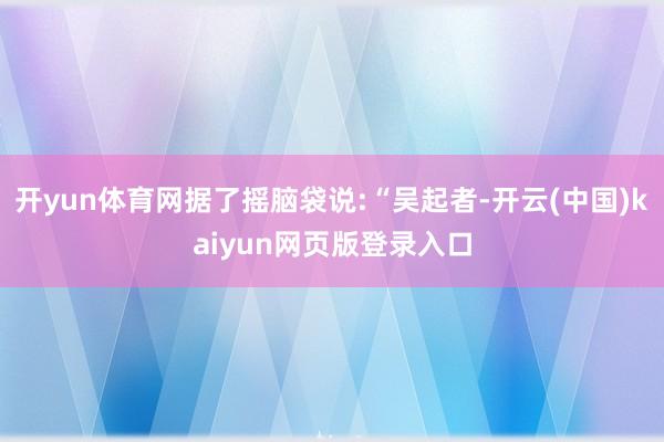 开yun体育网据了摇脑袋说:“吴起者-开云(中国)kaiyun网页版登录入口