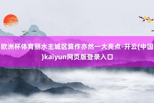 欧洲杯体育丽水主城区算作亦然一大亮点-开云(中国)kaiyun网页版登录入口
