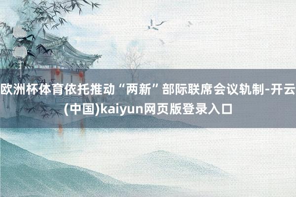 欧洲杯体育依托推动“两新”部际联席会议轨制-开云(中国)kaiyun网页版登录入口