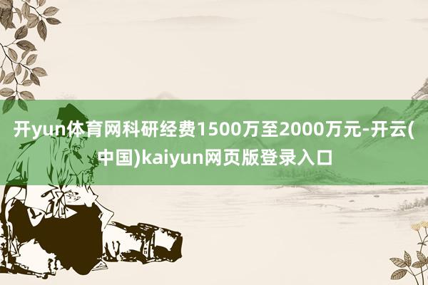 开yun体育网科研经费1500万至2000万元-开云(中国)kaiyun网页版登录入口