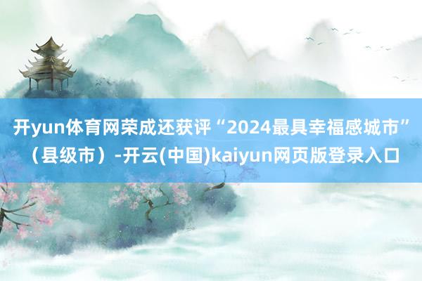 开yun体育网荣成还获评“2024最具幸福感城市”（县级市）-开云(中国)kaiyun网页版登录入口