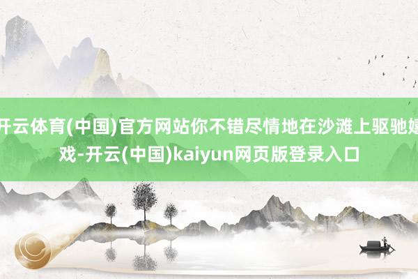 开云体育(中国)官方网站你不错尽情地在沙滩上驱驰嬉戏-开云(中国)kaiyun网页版登录入口