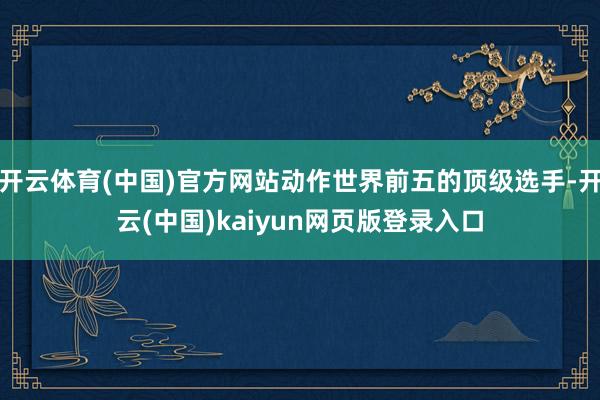 开云体育(中国)官方网站动作世界前五的顶级选手-开云(中国)kaiyun网页版登录入口