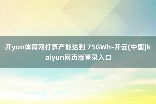 开yun体育网打算产能达到 75GWh-开云(中国)kaiyun网页版登录入口