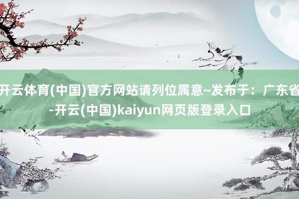 开云体育(中国)官方网站请列位属意~发布于：广东省-开云(中国)kaiyun网页版登录入口