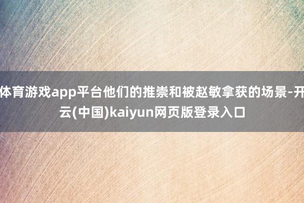 体育游戏app平台他们的推崇和被赵敏拿获的场景-开云(中国)kaiyun网页版登录入口