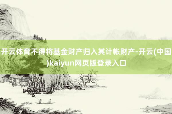 开云体育不得将基金财产归入其计帐财产-开云(中国)kaiyun网页版登录入口