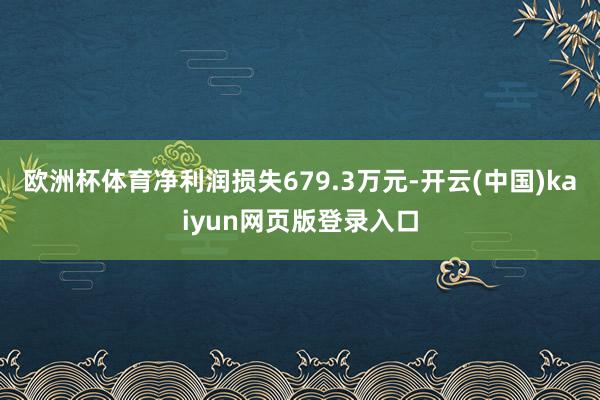 欧洲杯体育净利润损失679.3万元-开云(中国)kaiyun网页版登录入口