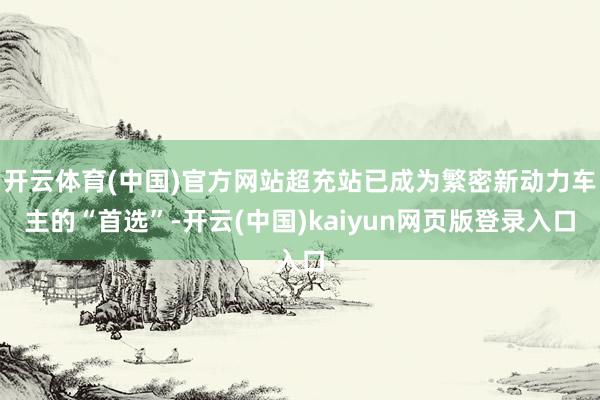 开云体育(中国)官方网站超充站已成为繁密新动力车主的“首选”-开云(中国)kaiyun网页版登录入口