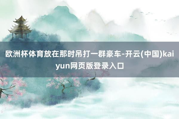 欧洲杯体育放在那时吊打一群豪车-开云(中国)kaiyun网页版登录入口