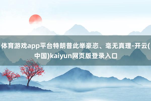 体育游戏app平台特朗普此举豪恣、毫无真理-开云(中国)kaiyun网页版登录入口