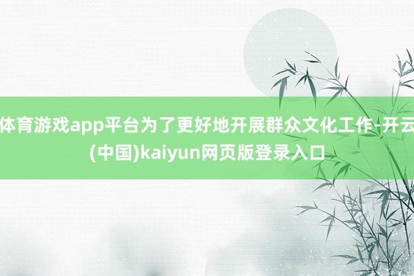 体育游戏app平台为了更好地开展群众文化工作-开云(中国)kaiyun网页版登录入口