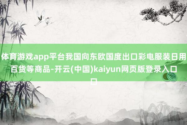 体育游戏app平台我国向东欧国度出口彩电服装日用百货等商品-开云(中国)kaiyun网页版登录入口