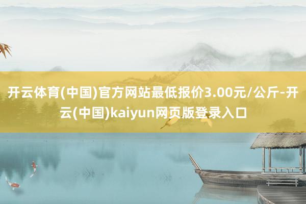 开云体育(中国)官方网站最低报价3.00元/公斤-开云(中国)kaiyun网页版登录入口