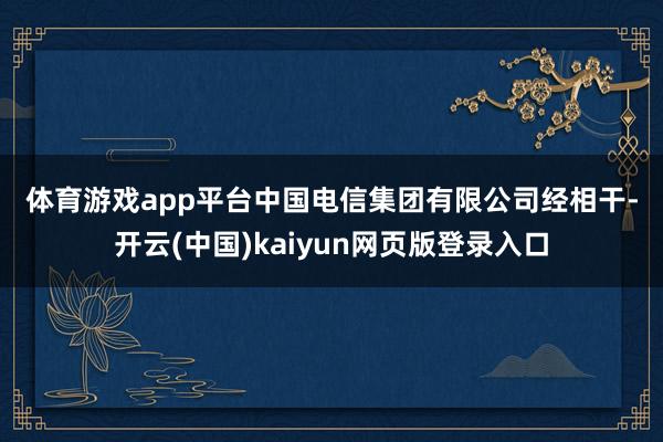 体育游戏app平台  中国电信集团有限公司  经相干-开云(中国)kaiyun网页版登录入口