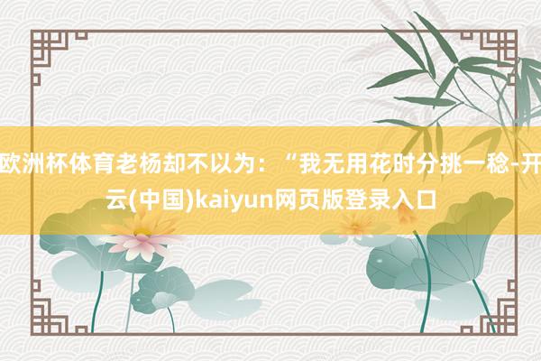 欧洲杯体育老杨却不以为:“我无用花时分挑一稔-开云(中国)kaiyun网页版登录入口
