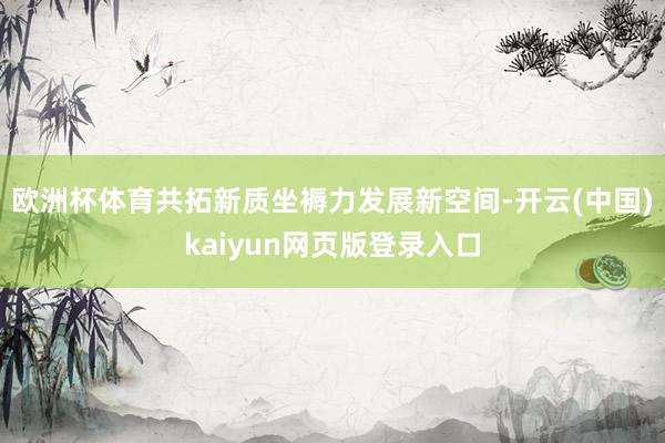 欧洲杯体育共拓新质坐褥力发展新空间-开云(中国)kaiyun网页版登录入口