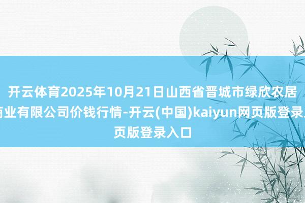 开云体育2025年10月21日山西省晋城市绿欣农居品商业有限公司价钱行情-开云(中国)kaiyun网页版登录入口