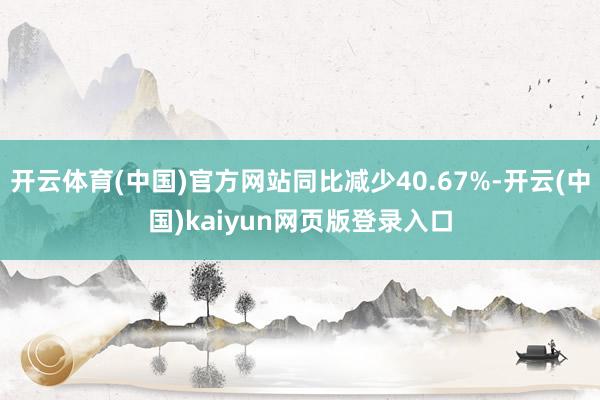 开云体育(中国)官方网站同比减少40.67%-开云(中国)kaiyun网页版登录入口