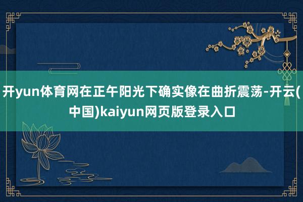 开yun体育网在正午阳光下确实像在曲折震荡-开云(中国)kaiyun网页版登录入口