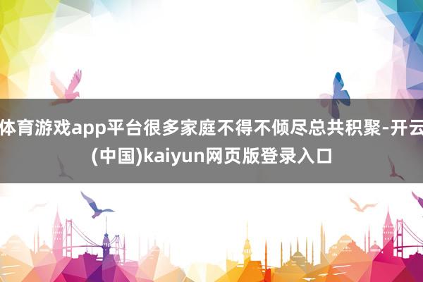 体育游戏app平台很多家庭不得不倾尽总共积聚-开云(中国)kaiyun网页版登录入口