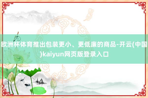 欧洲杯体育推出包装更小、更低廉的商品-开云(中国)kaiyun网页版登录入口