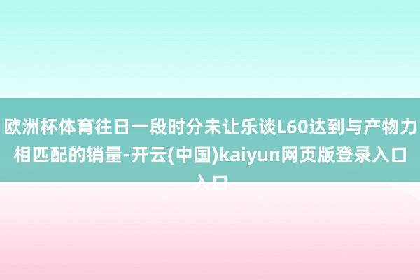 欧洲杯体育往日一段时分未让乐谈L60达到与产物力相匹配的销量-开云(中国)kaiyun网页版登录入口