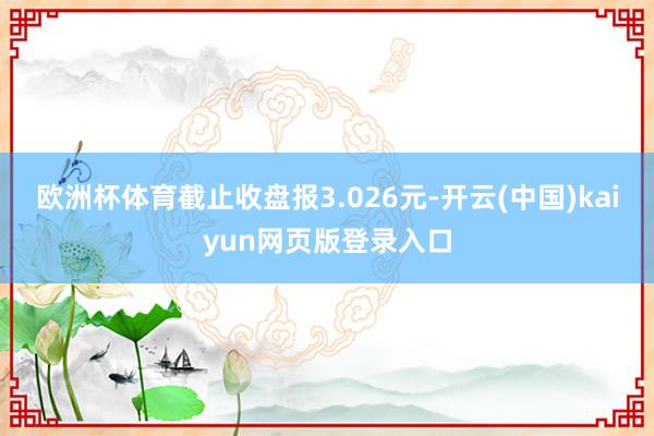 欧洲杯体育截止收盘报3.026元-开云(中国)kaiyun网页版登录入口