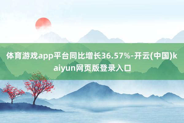 体育游戏app平台同比增长36.57%-开云(中国)kaiyun网页版登录入口