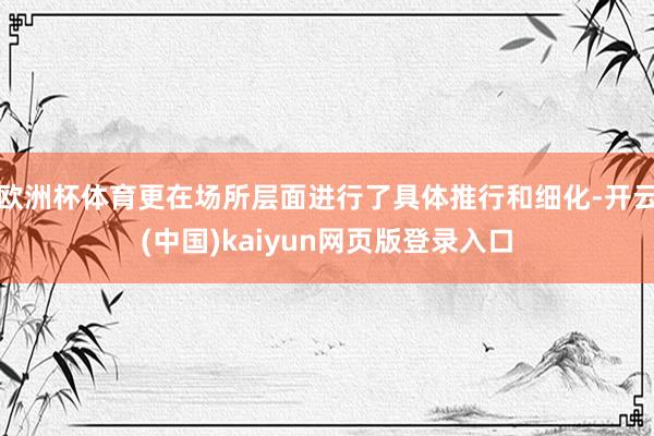 欧洲杯体育更在场所层面进行了具体推行和细化-开云(中国)kaiyun网页版登录入口