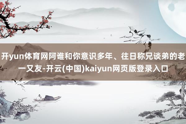 开yun体育网阿谁和你意识多年、往日称兄谈弟的老一又友-开云(中国)kaiyun网页版登录入口