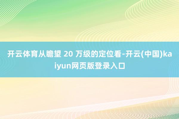 开云体育从瞻望 20 万级的定位看-开云(中国)kaiyun网页版登录入口
