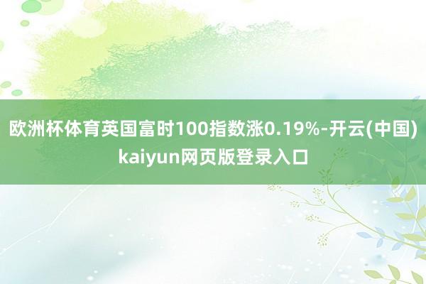 欧洲杯体育英国富时100指数涨0.19%-开云(中国)kaiyun网页版登录入口