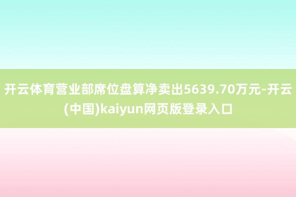 开云体育营业部席位盘算净卖出5639.70万元-开云(中国)kaiyun网页版登录入口