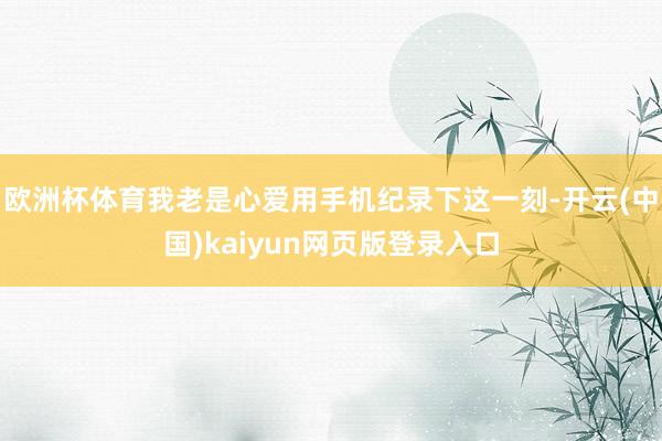 欧洲杯体育我老是心爱用手机纪录下这一刻-开云(中国)kaiyun网页版登录入口