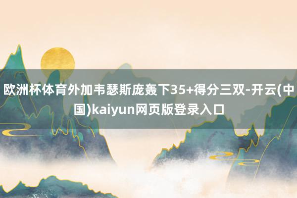 欧洲杯体育外加韦瑟斯庞轰下35+得分三双-开云(中国)kaiyun网页版登录入口