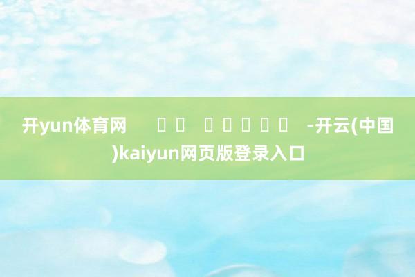 开yun体育网 -开云(中国)kaiyun网页版登录入口