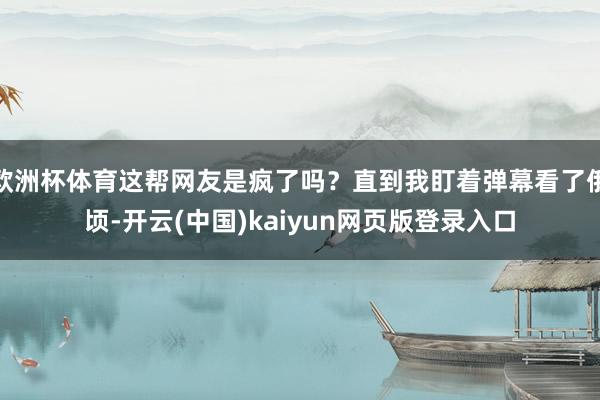 欧洲杯体育这帮网友是疯了吗?直到我盯着弹幕看了俄顷-开云(中国)kaiyun网页版登录入口